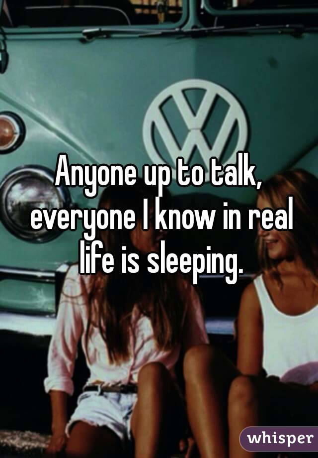 Anyone up to talk, everyone I know in real life is sleeping.