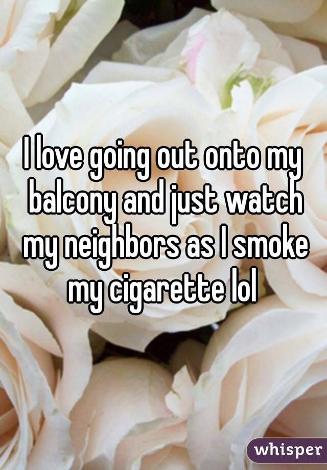 I love going out onto my balcony and just watch my neighbors as I smoke my cigarette lol 