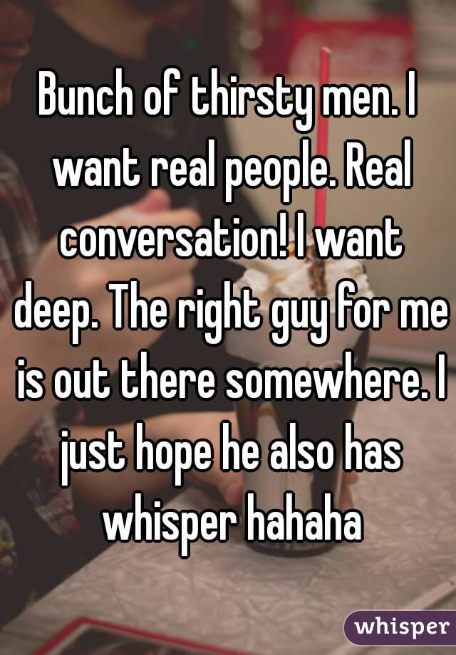 Bunch of thirsty men. I want real people. Real conversation! I want deep. The right guy for me is out there somewhere. I just hope he also has whisper hahaha