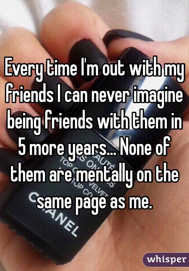 Every time I'm out with my friends I can never imagine being friends with them in 5 more years... None of them are mentally on the same page as me. 