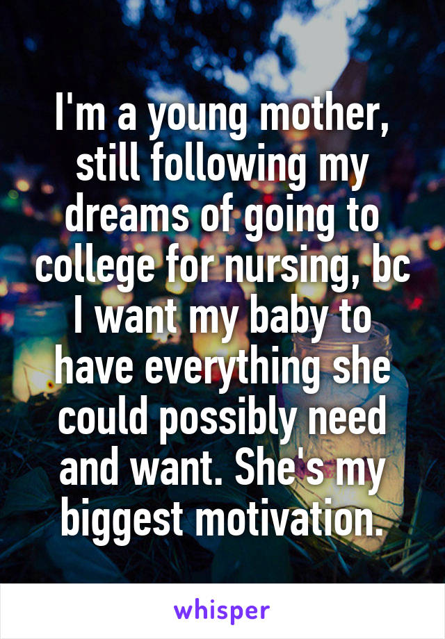 I'm a young mother, still following my dreams of going to college for nursing, bc I want my baby to have everything she could possibly need and want. She's my biggest motivation.