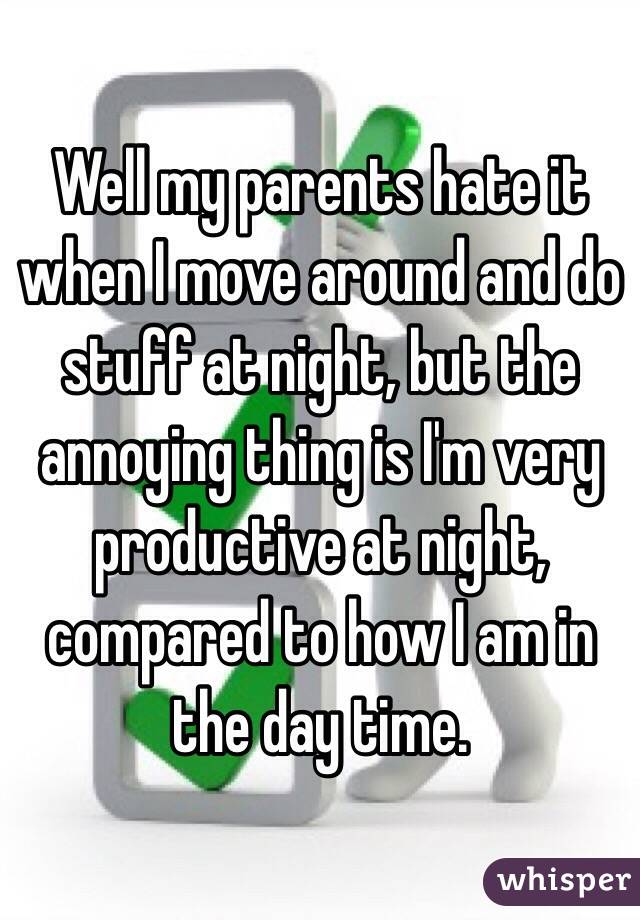 Well my parents hate it when I move around and do stuff at night, but the annoying thing is I'm very productive at night, compared to how I am in the day time.