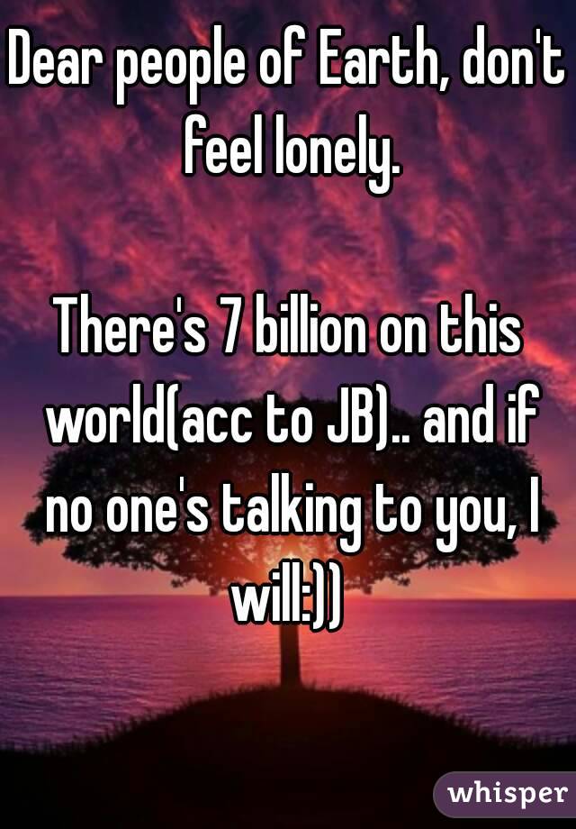 Dear people of Earth, don't feel lonely.

There's 7 billion on this world(acc to JB).. and if no one's talking to you, I will:)) 