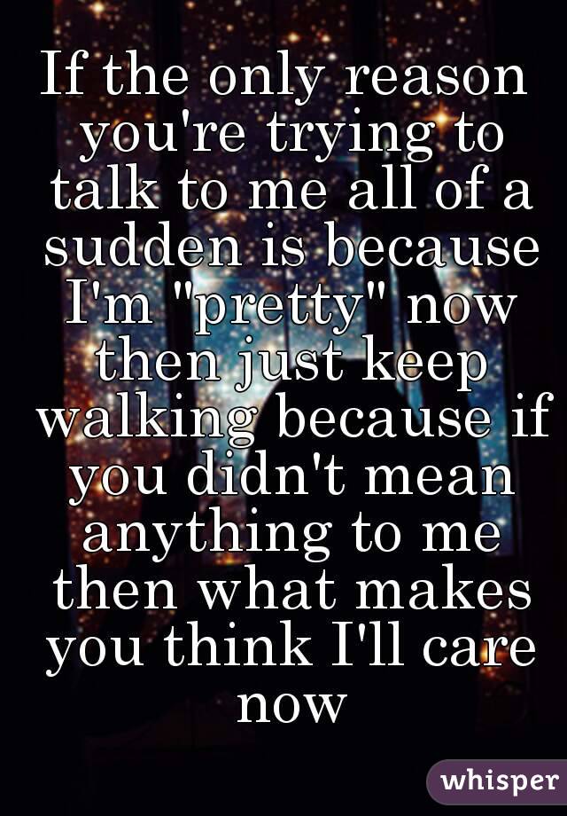 If the only reason you're trying to talk to me all of a sudden is because I'm "pretty" now then just keep walking because if you didn't mean anything to me then what makes you think I'll care now