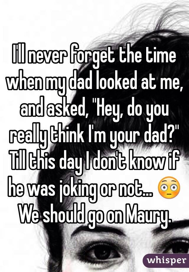 I'll never forget the time when my dad looked at me,
 and asked, "Hey, do you really think I'm your dad?" Till this day I don't know if he was joking or not... 😳 We should go on Maury. 