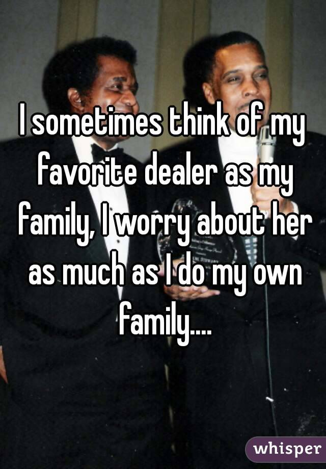 I sometimes think of my favorite dealer as my family, I worry about her as much as I do my own family....