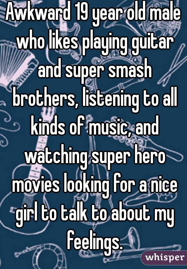 Awkward 19 year old male who likes playing guitar and super smash brothers, listening to all kinds of music, and watching super hero movies looking for a nice girl to talk to about my feelings.