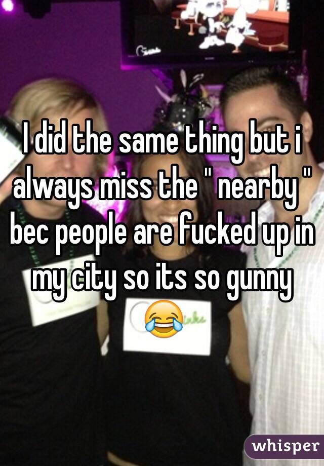 I did the same thing but i always miss the " nearby " bec people are fucked up in my city so its so gunny 😂