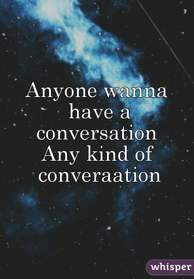 Anyone wanna have a conversation 
Any kind of converaation