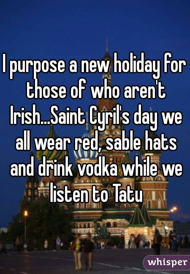 I purpose a new holiday for those of who aren't Irish...Saint Cyril's day we all wear red, sable hats and drink vodka while we listen to Tatu