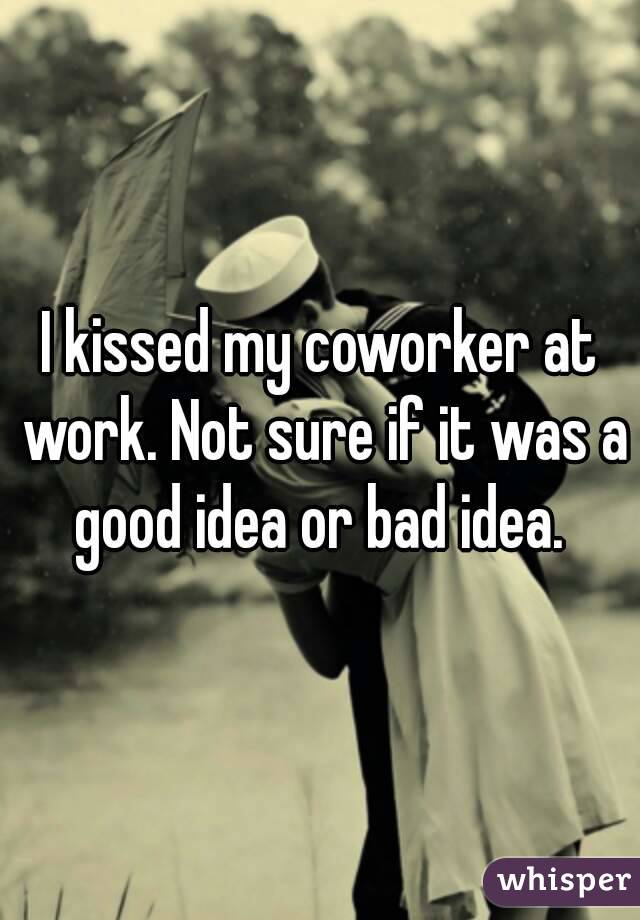 I kissed my coworker at work. Not sure if it was a good idea or bad idea. 