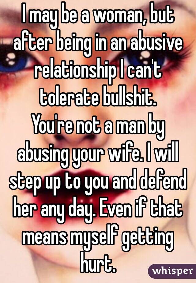 I may be a woman, but after being in an abusive relationship I can't tolerate bullshit. 
You're not a man by abusing your wife. I will step up to you and defend her any day. Even if that means myself getting hurt. 