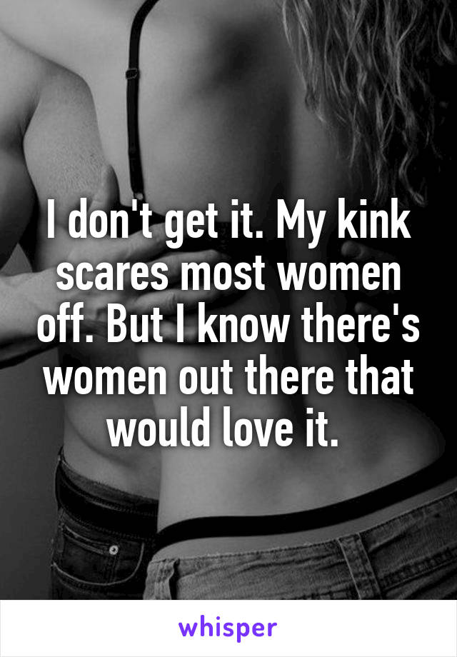 I don't get it. My kink scares most women off. But I know there's women out there that would love it. 