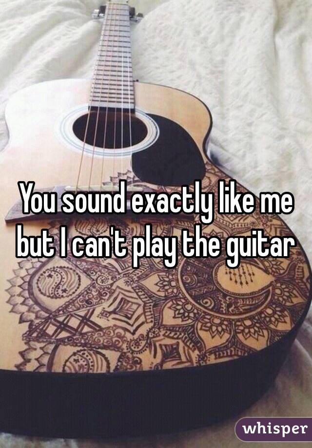 You sound exactly like me but I can't play the guitar 