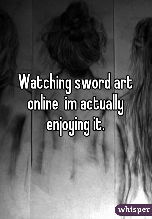 Watching sword art online  im actually  enjoying it. 