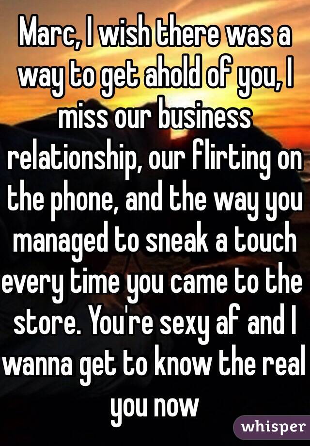 Marc, I wish there was a way to get ahold of you, I miss our business relationship, our flirting on the phone, and the way you managed to sneak a touch every time you came to the store. You're sexy af and I wanna get to know the real you now 