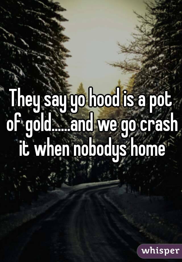 They say yo hood is a pot of gold......and we go crash it when nobodys home