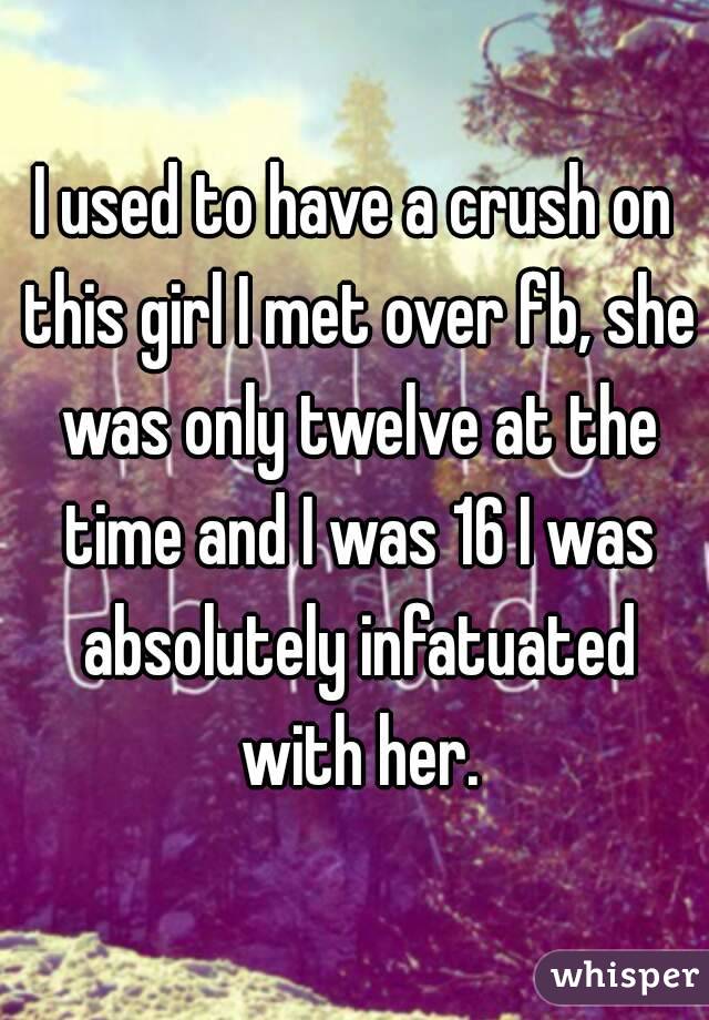 I used to have a crush on this girl I met over fb, she was only twelve at the time and I was 16 I was absolutely infatuated with her.