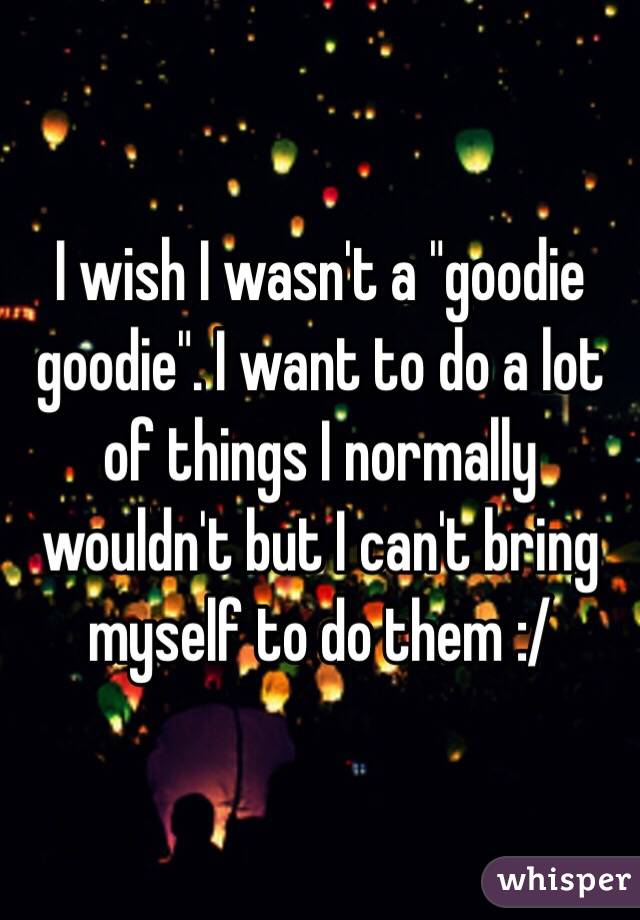 I wish I wasn't a "goodie goodie". I want to do a lot of things I normally wouldn't but I can't bring myself to do them :/