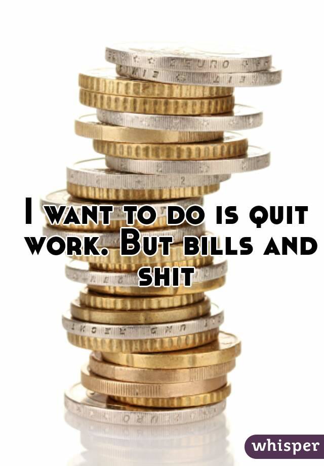 I want to do is quit work. But bills and shit 