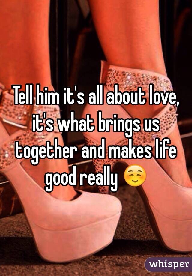 Tell him it's all about love, it's what brings us together and makes life good really ☺️