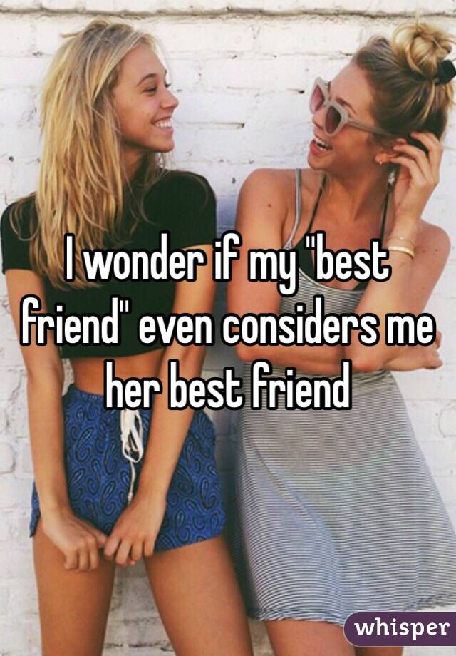 I wonder if my "best friend" even considers me her best friend 