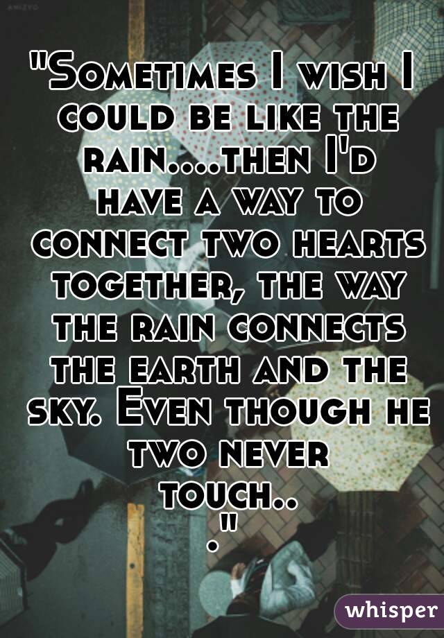 "Sometimes I wish I could be like the rain....then I'd have a way to connect two hearts together, the way the rain connects the earth and the sky. Even though he two never touch..."