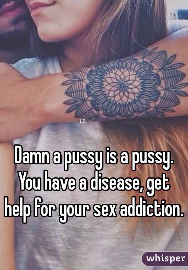 Damn a pussy is a pussy.  You have a disease, get help for your sex addiction.