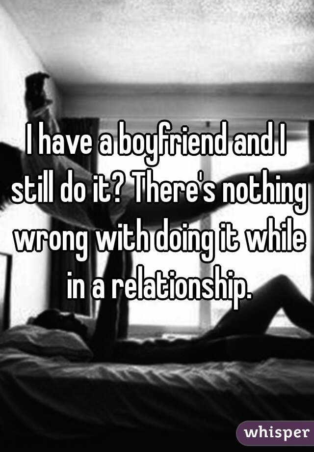 I have a boyfriend and I still do it? There's nothing wrong with doing it while in a relationship.