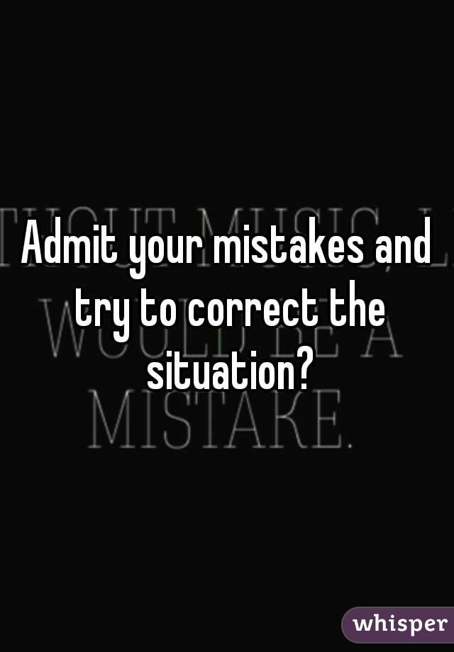 Admit your mistakes and try to correct the situation?