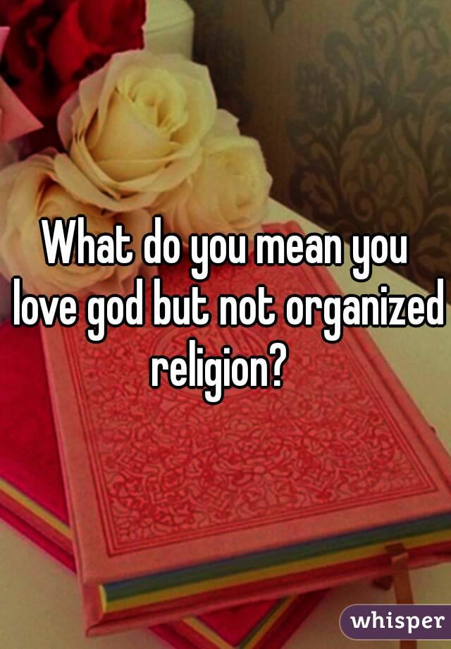 What do you mean you love god but not organized religion?  