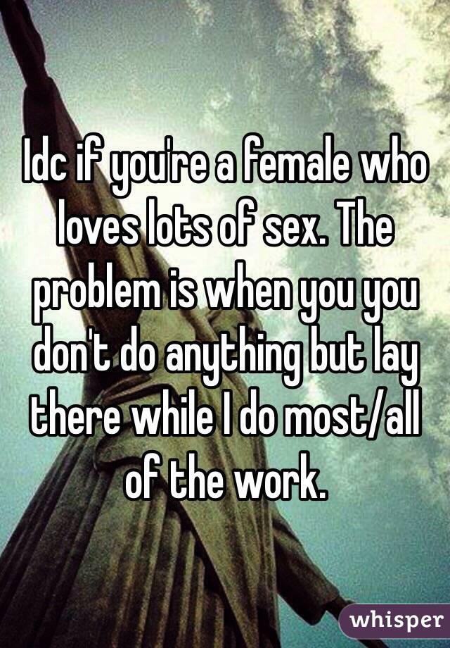 Idc if you're a female who loves lots of sex. The problem is when you you don't do anything but lay there while I do most/all of the work.