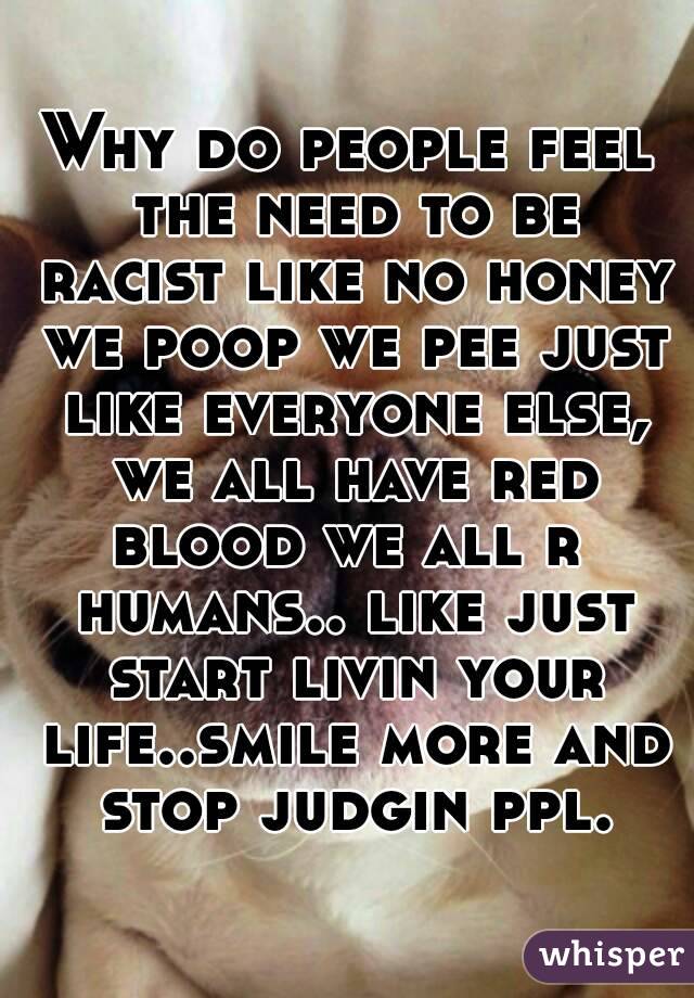 Why do people feel the need to be racist like no honey we poop we pee just like everyone else, we all have red blood we all r  humans.. like just start livin your life..smile more and stop judgin ppl.