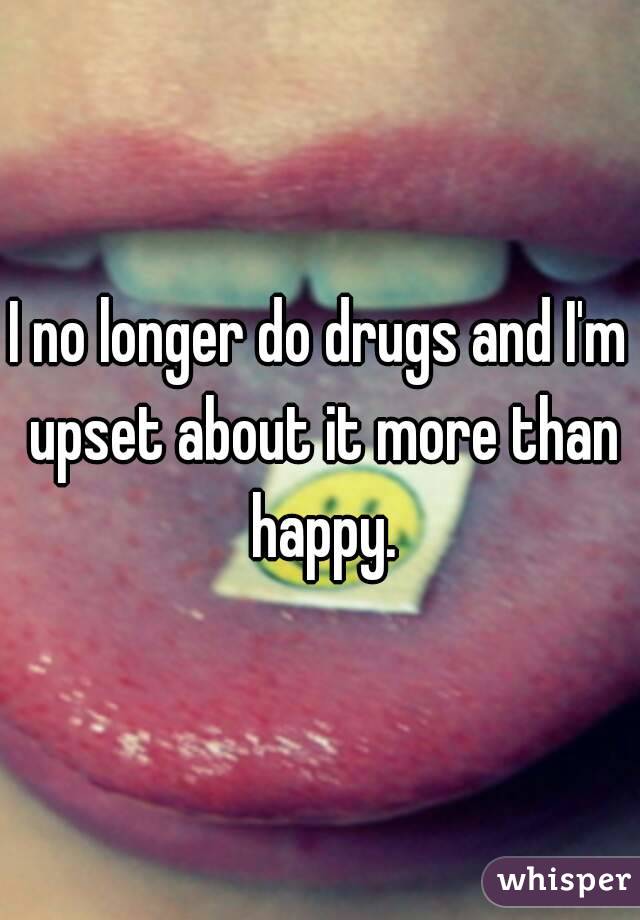 I no longer do drugs and I'm upset about it more than happy.