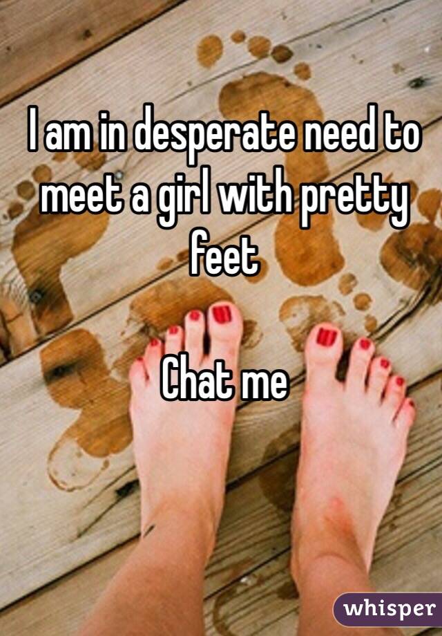 I am in desperate need to meet a girl with pretty feet 

Chat me