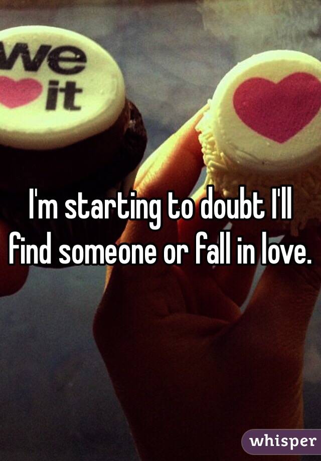 I'm starting to doubt I'll find someone or fall in love. 