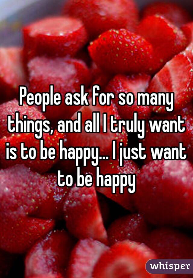 People ask for so many things, and all I truly want is to be happy... I just want to be happy 