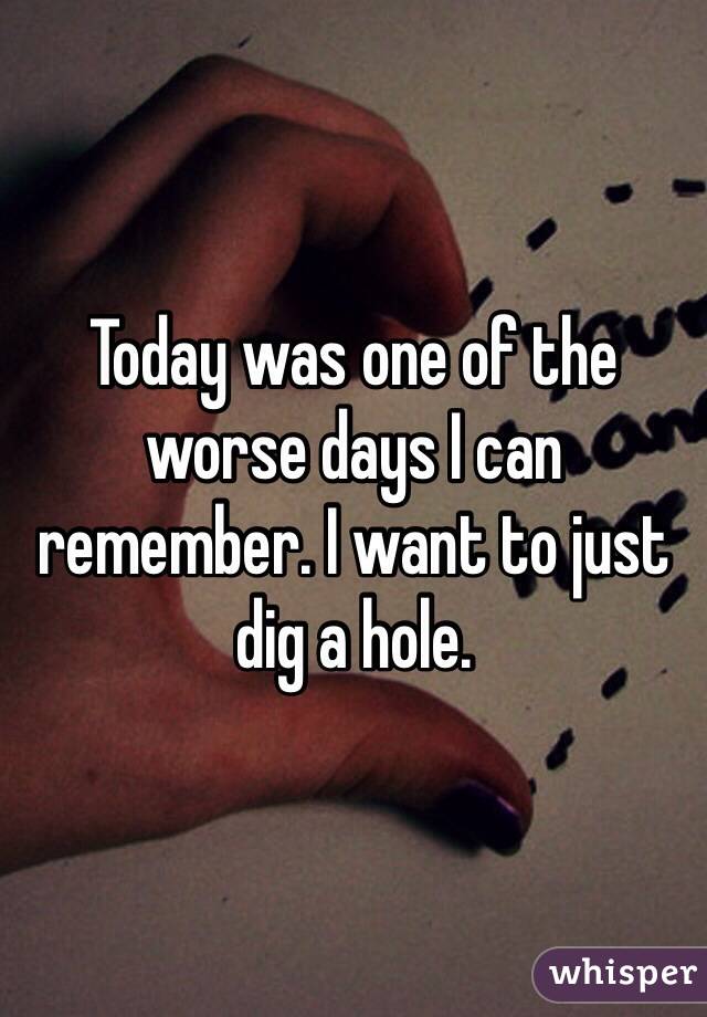 Today was one of the worse days I can remember. I want to just dig a hole. 