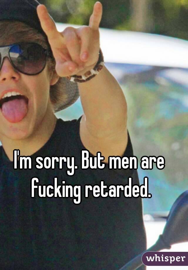 I'm sorry. But men are fucking retarded.