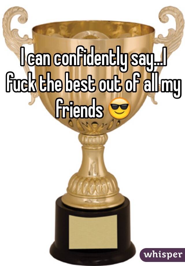 I can confidently say...I fuck the best out of all my friends 😎