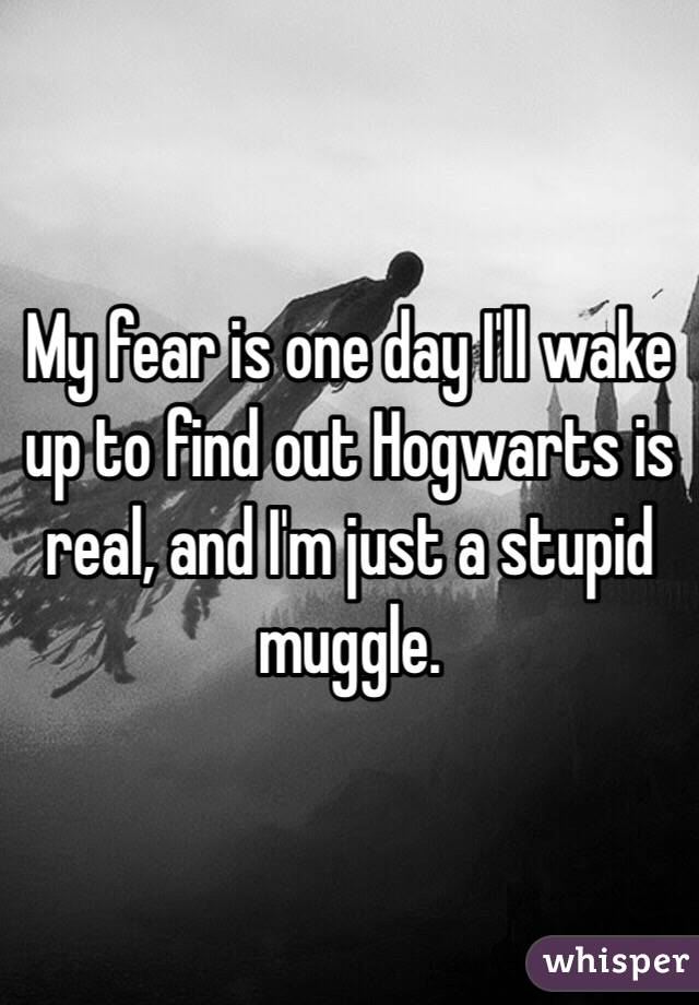 My fear is one day I'll wake up to find out Hogwarts is real, and I'm just a stupid muggle. 