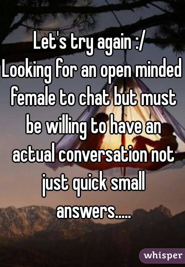 Let's try again :/ 
Looking for an open minded female to chat but must be willing to have an actual conversation not just quick small answers.....