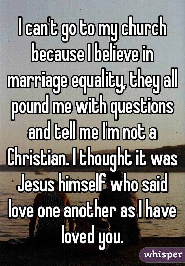 I can't go to my church because I believe in marriage equality, they all pound me with questions and tell me I'm not a Christian. I thought it was Jesus himself who said love one another as I have loved you.