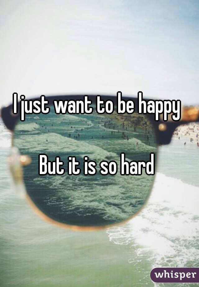 I just want to be happy 

But it is so hard 