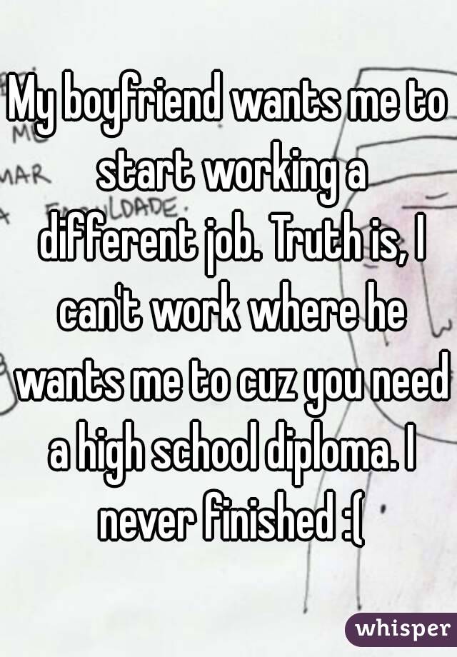 My boyfriend wants me to start working a different job. Truth is, I can't work where he wants me to cuz you need a high school diploma. I never finished :(