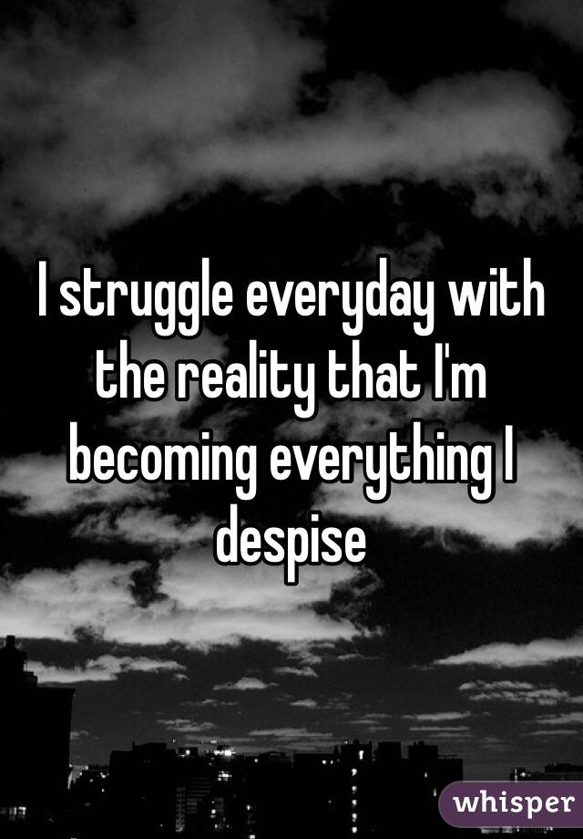 I struggle everyday with the reality that I'm becoming everything I despise 