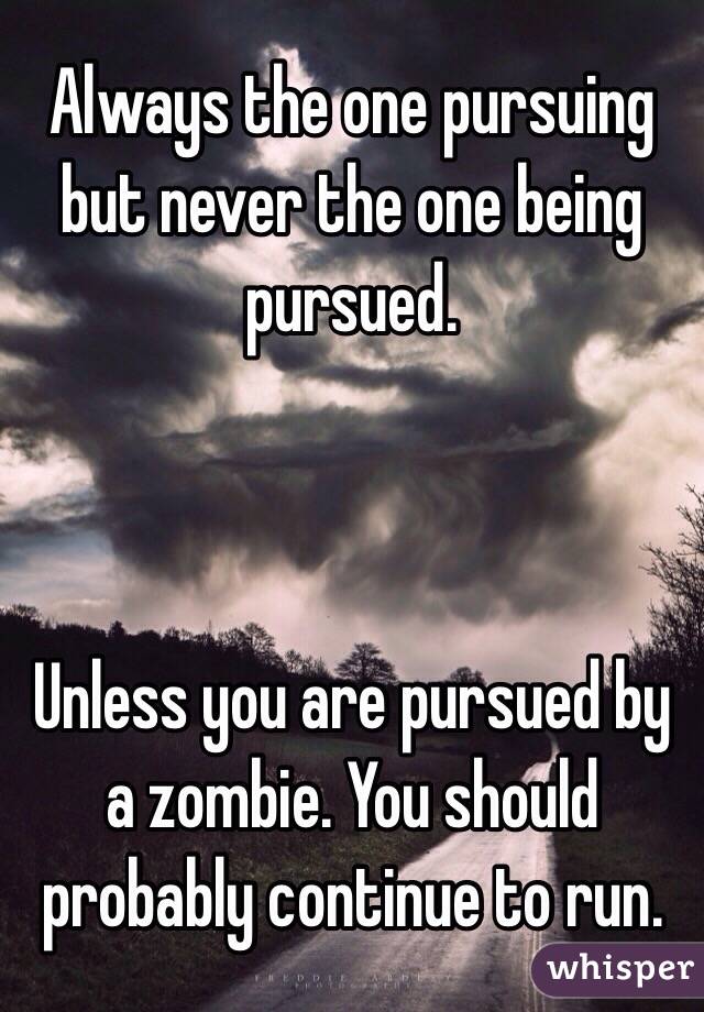 Always the one pursuing but never the one being pursued.



Unless you are pursued by a zombie. You should probably continue to run.