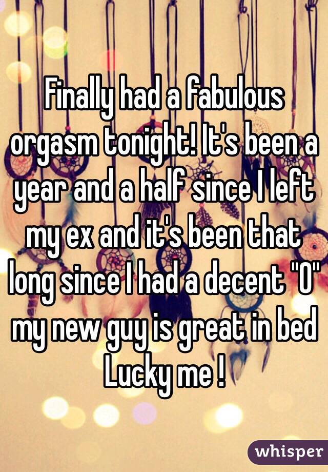 Finally had a fabulous orgasm tonight! It's been a year and a half since I left my ex and it's been that long since I had a decent "O" 
my new guy is great in bed
Lucky me ! 