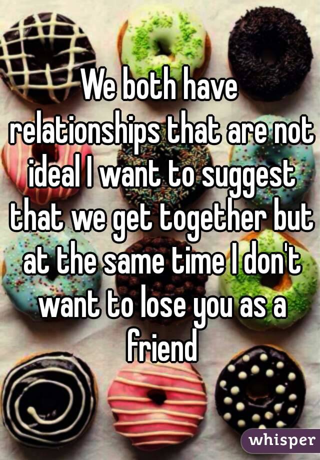 We both have relationships that are not ideal I want to suggest that we get together but at the same time I don't want to lose you as a friend