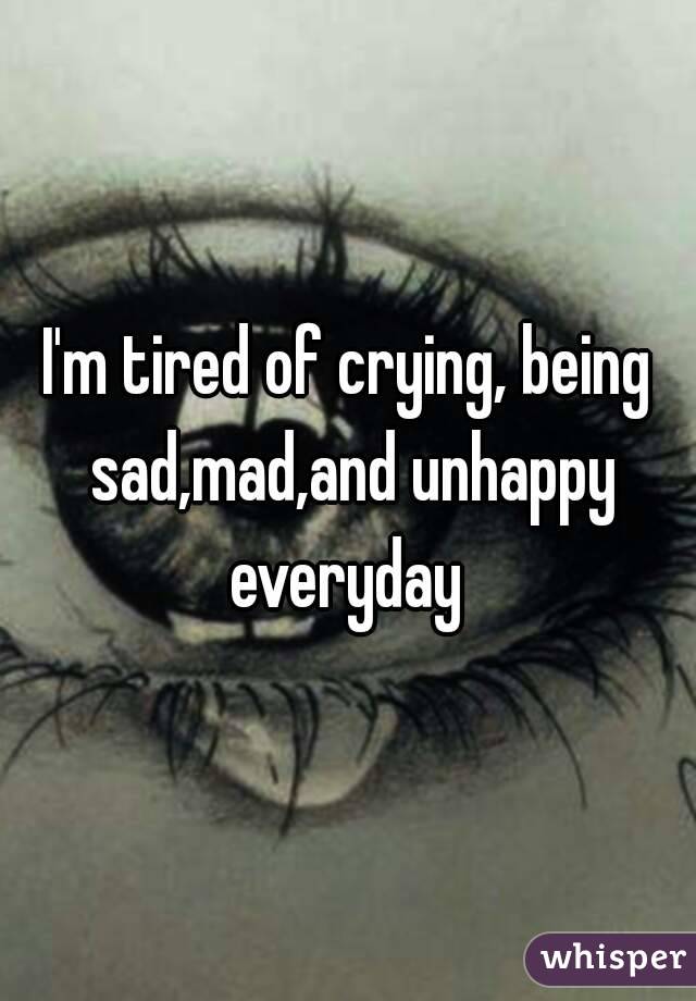 I'm tired of crying, being sad,mad,and unhappy everyday 